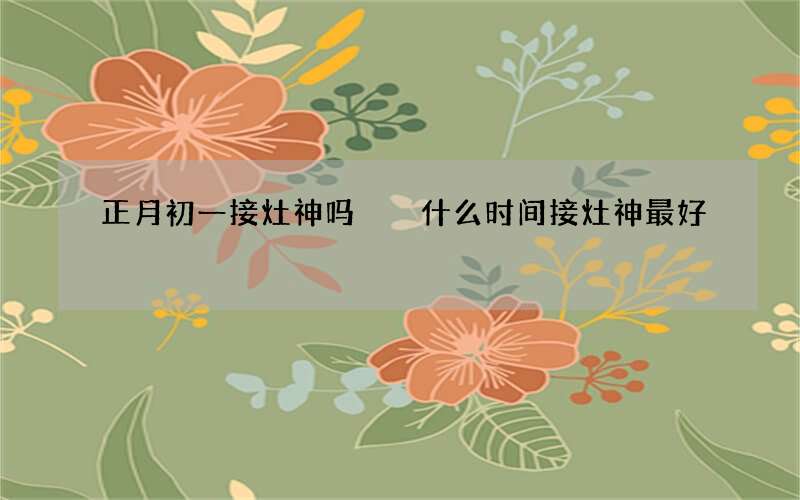 正月初一接灶神吗  什么时间接灶神最好